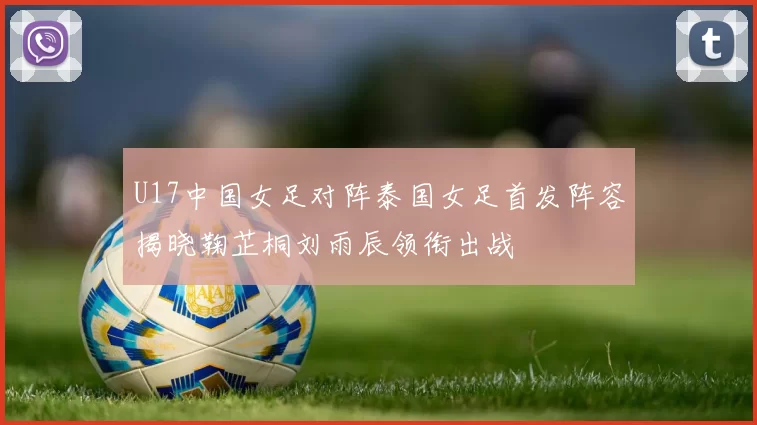 U17中国女足对阵泰国女足首发阵容揭晓鞠芷桐刘雨辰领衔出战