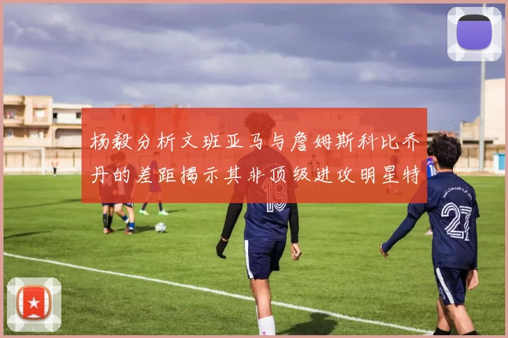 杨毅分析文班亚马与詹姆斯科比乔丹的差距揭示其非顶级进攻明星特质