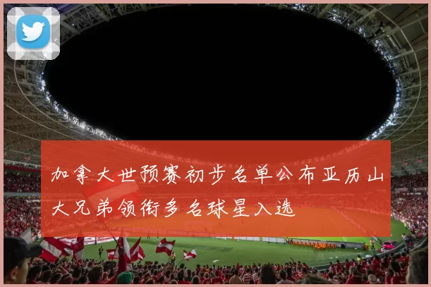 加拿大世预赛初步名单公布亚历山大兄弟领衔多名球星入选