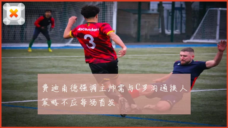 费迪南德强调主帅需与C罗沟通换人策略不应每场首发