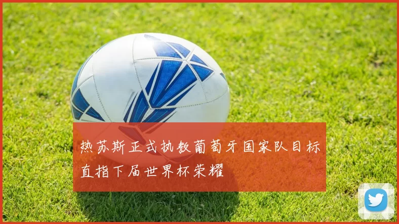 热苏斯正式执教葡萄牙国家队目标直指下届世界杯荣耀