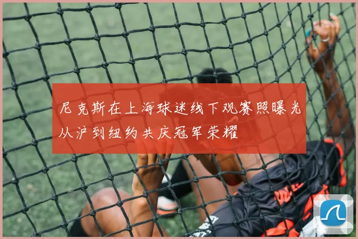 尼克斯在上海球迷线下观赛照曝光从沪到纽约共庆冠军荣耀