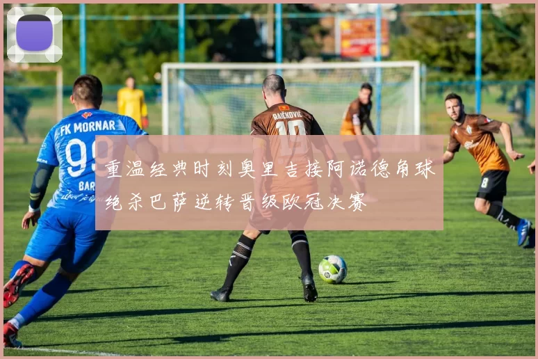 重温经典时刻奥里吉接阿诺德角球绝杀巴萨逆转晋级欧冠决赛
