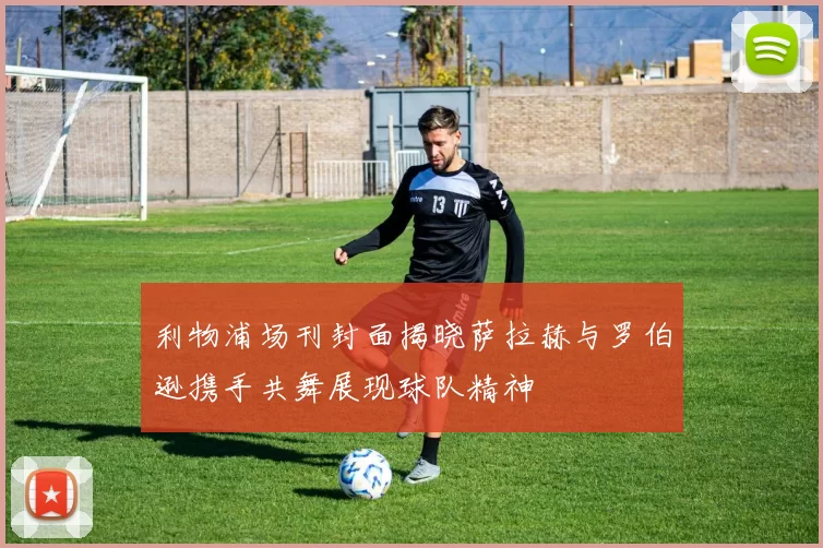 利物浦场刊封面揭晓萨拉赫与罗伯逊携手共舞展现球队精神