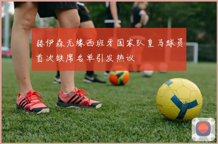 赫伊森无缘西班牙国家队皇马球员首次缺席名单引发热议