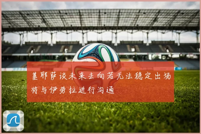 基耶萨谈未来去向若无法稳定出场将与伊劳拉进行沟通