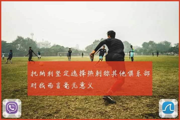 托纳利坚定选择热刺称其他俱乐部对我而言毫无意义