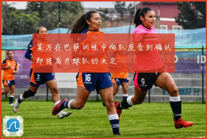 莱万在巴萨训练中向队友告别确认即将离开球队的决定