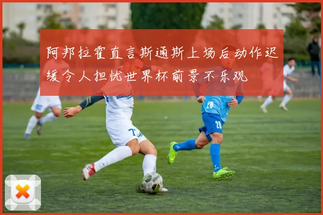 阿邦拉霍直言斯通斯上场后动作迟缓令人担忧世界杯前景不乐观