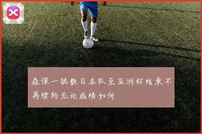 森保一执教日本队至亚洲杯结束不再续约无论成绩如何