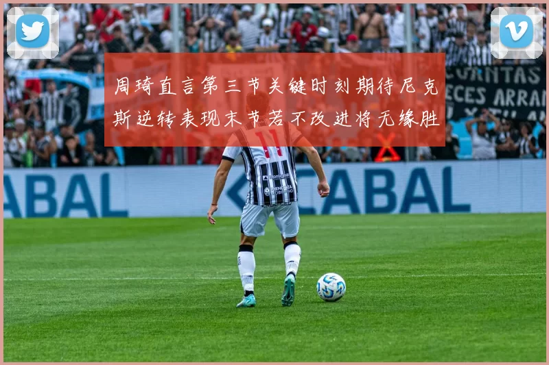 周琦直言第三节关键时刻期待尼克斯逆转表现末节若不改进将无缘胜利