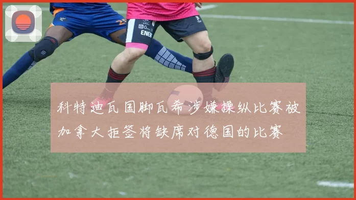 科特迪瓦国脚瓦希涉嫌操纵比赛被加拿大拒签将缺席对德国的比赛