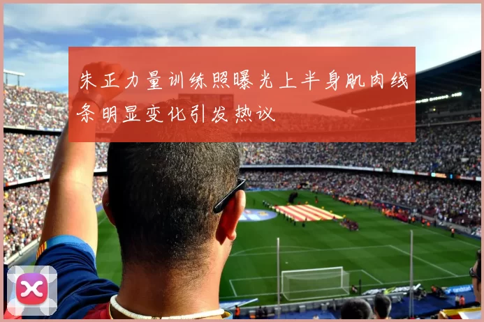 朱正力量训练照曝光上半身肌肉线条明显变化引发热议