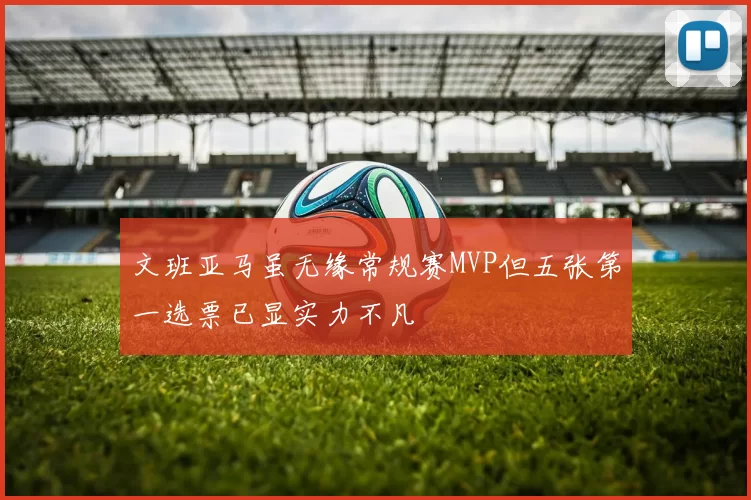 文班亚马虽无缘常规赛MVP但五张第一选票已显实力不凡