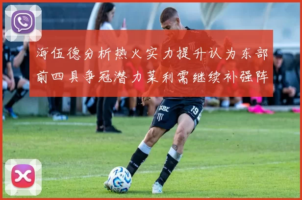 海伍德分析热火实力提升认为东部前四具争冠潜力莱利需继续补强阵容