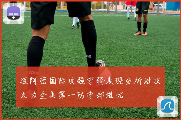 迈阿密国际攻强守弱表现分析进攻火力全美第一防守却堪忧