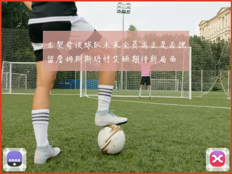 东契奇谈球队未来全员离去是否挽留詹姆斯斯玛特艾顿期待新局面