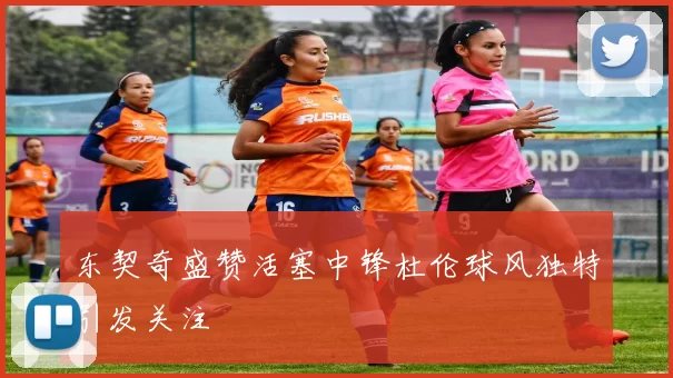 东契奇盛赞活塞中锋杜伦球风独特引发关注