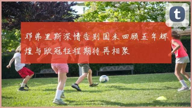 邓弗里斯深情告别国米回顾五年辉煌与欧冠征程期待再相聚