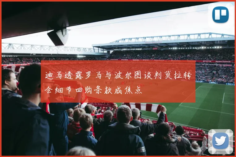 迪马透露罗马与波尔图谈判莫拉转会细节回购条款成焦点